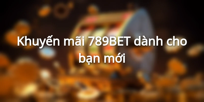 Khuyến mãi 789BET dành cho tân thủ cực giá trị